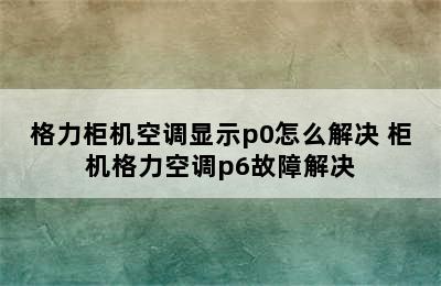 格力柜机空调显示p0怎么解决 柜机格力空调p6故障解决